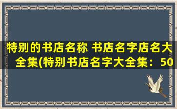 特别的书店名称 书店名字店名大全集(特别书店名字大全集：500多个具有创意和特色的独特书店名称汇总)